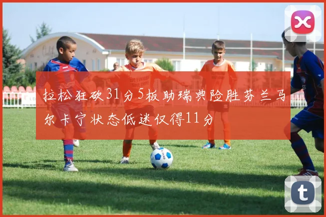 拉松狂砍31分5板助瑞典险胜芬兰马尔卡宁状态低迷仅得11分