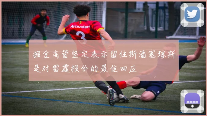 掘金高管坚定表示留住斯潘塞琼斯是对雷霆报价的最佳回应