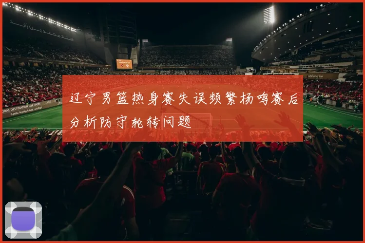 辽宁男篮热身赛失误频繁杨鸣赛后分析防守轮转问题