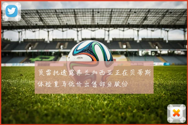 莫雷托透露弗兰加西亚正在贝蒂斯体检皇马低价出售部分股份