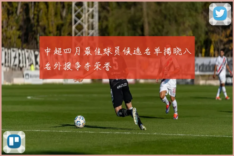 中超四月最佳球员候选名单揭晓八名外援争夺荣誉