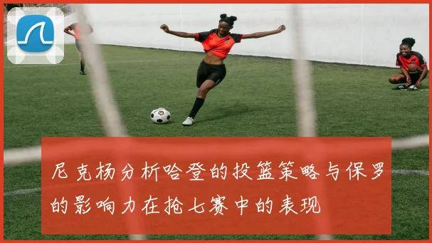 尼克杨分析哈登的投篮策略与保罗的影响力在抢七赛中的表现