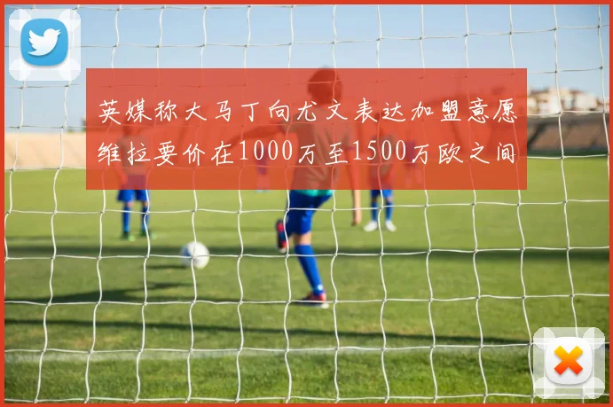 英媒称大马丁向尤文表达加盟意愿维拉要价在1000万至1500万欧之间