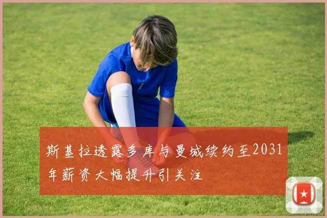 斯基拉透露多库与曼城续约至2031年薪资大幅提升引关注