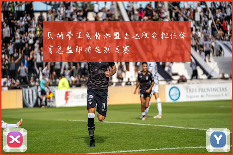 贝纳蒂亚或将加盟吉达联合担任体育总监即将告别马赛