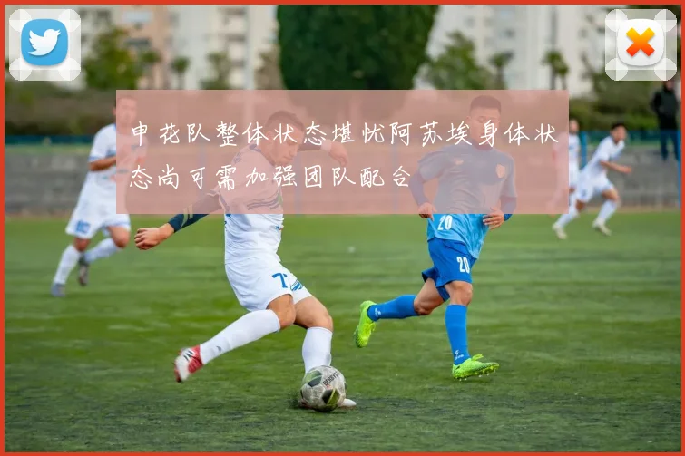申花队整体状态堪忧阿苏埃身体状态尚可需加强团队配合
