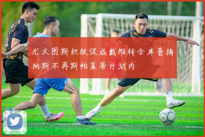 尤文图斯积极促成戴维转会库普梅纳斯不再斯帕莱蒂计划内
