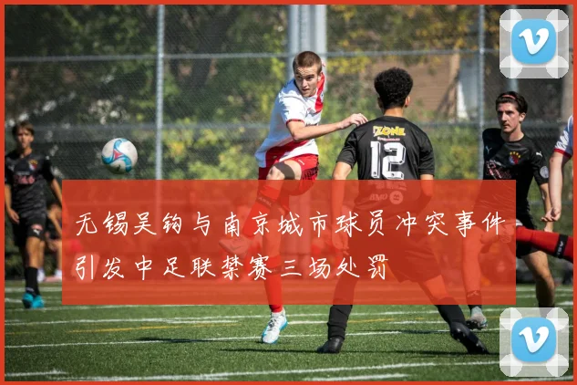 无锡吴钩与南京城市球员冲突事件引发中足联禁赛三场处罚