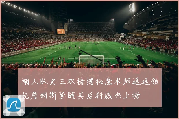 湖人队史三双榜揭秘魔术师遥遥领先詹姆斯紧随其后科威也上榜