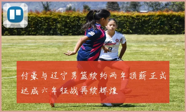 付豪与辽宁男篮续约两年顶薪正式达成六年征战再续辉煌