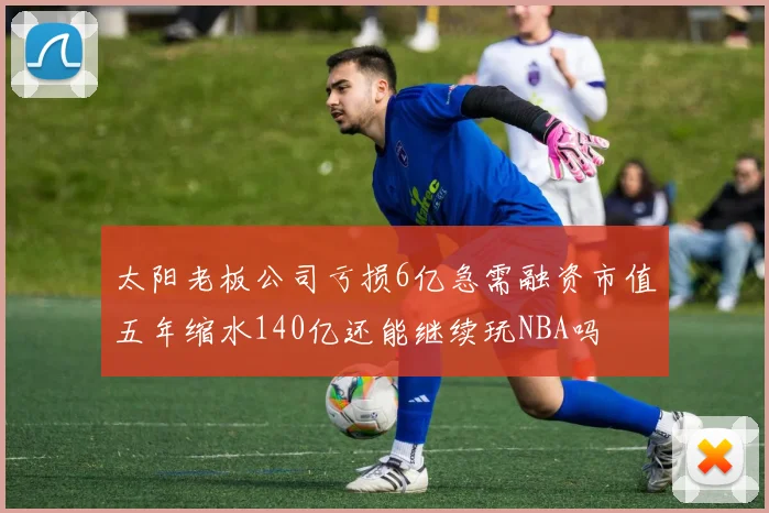 太阳老板公司亏损6亿急需融资市值五年缩水140亿还能继续玩NBA吗
