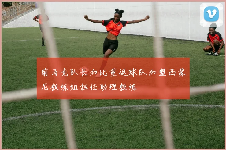 前马竞队长加比重返球队加盟西蒙尼教练组担任助理教练