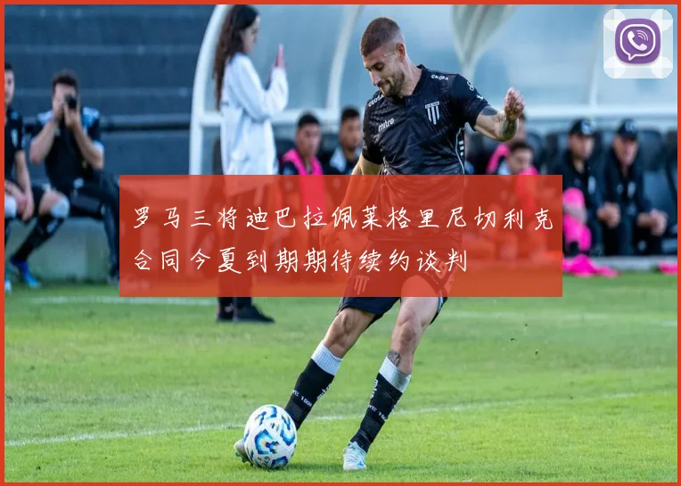 罗马三将迪巴拉佩莱格里尼切利克合同今夏到期期待续约谈判