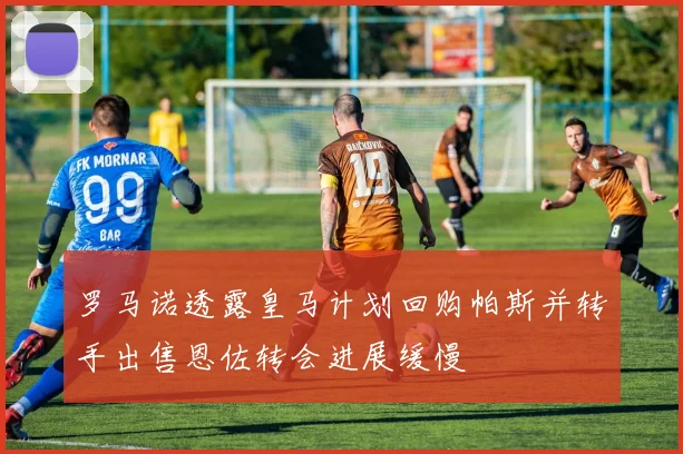 罗马诺透露皇马计划回购帕斯并转手出售恩佐转会进展缓慢
