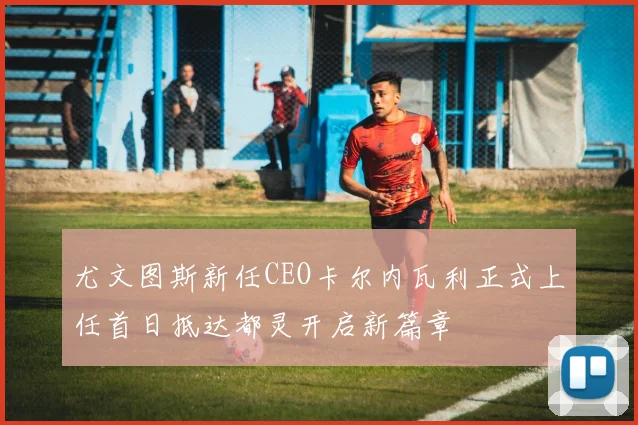 尤文图斯新任CEO卡尔内瓦利正式上任首日抵达都灵开启新篇章