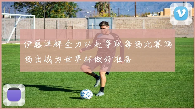 伊藤洋辉全力以赴争取每场比赛满场出战为世界杯做好准备