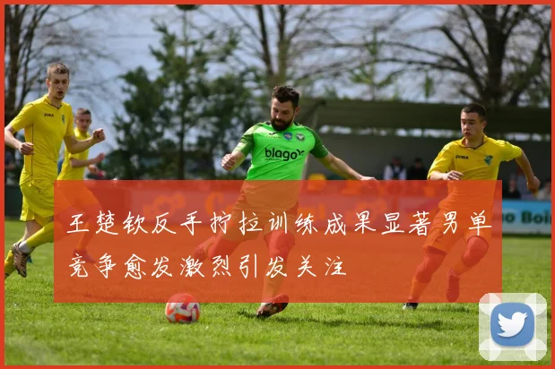 王楚钦反手拧拉训练成果显著男单竞争愈发激烈引发关注