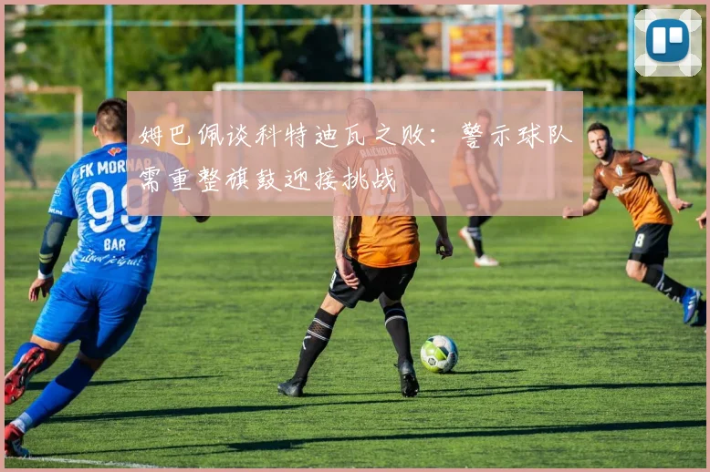 姆巴佩谈科特迪瓦之败：警示球队需重整旗鼓迎接挑战
