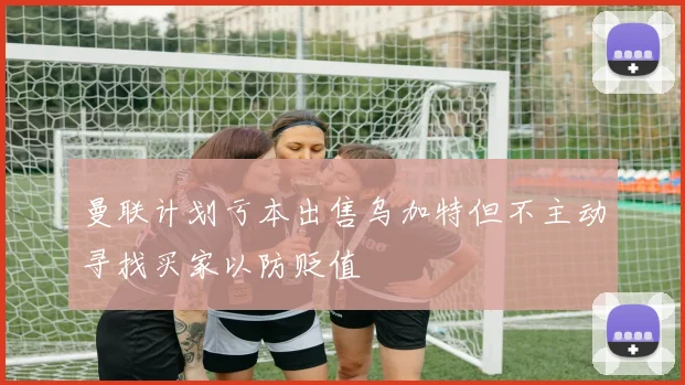 曼联计划亏本出售乌加特但不主动寻找买家以防贬值